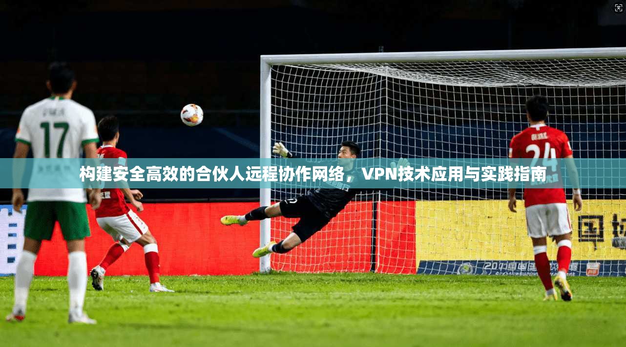 构建安全高效的合伙人远程协作网络，VPN技术应用与实践指南
