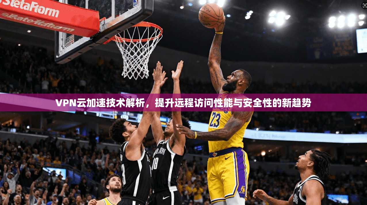 VPN云加速技术解析,提升远程访问性能与安全性的新趋势 VPN云加速技术解析,提升远程访问性能与安全性的新趋势