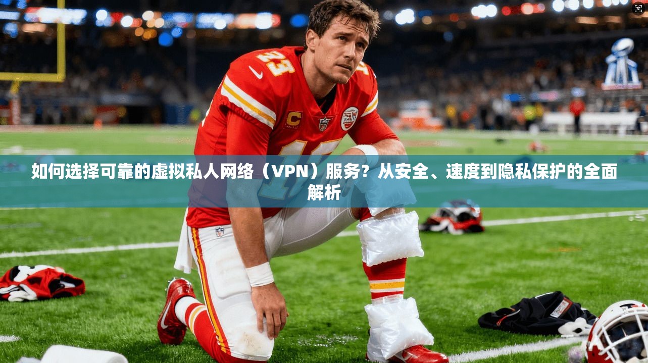 如何选择可靠的虚拟私人网络(VPN)服务?从安全、速度到隐私保护的全面解析