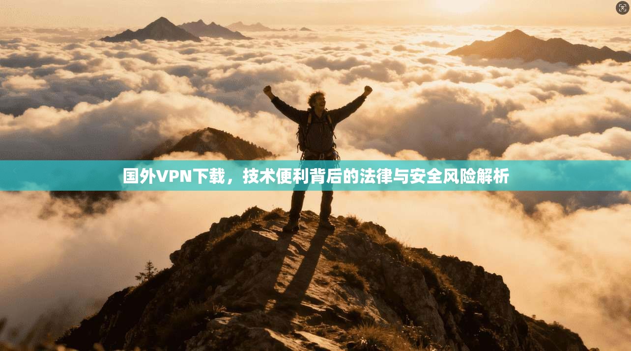 国外VPN下载,技术便利背后的法律与安全风险解析