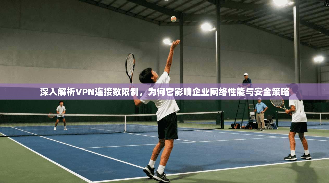 深入解析VPN连接数限制,为何它影响企业网络性能与安全策略