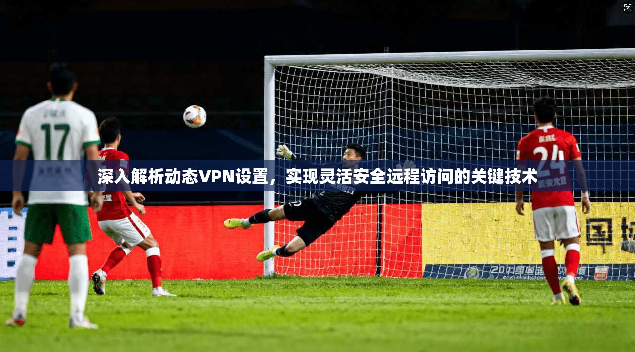 深入解析动态VPN设置，实现灵活安全远程访问的关键技术
