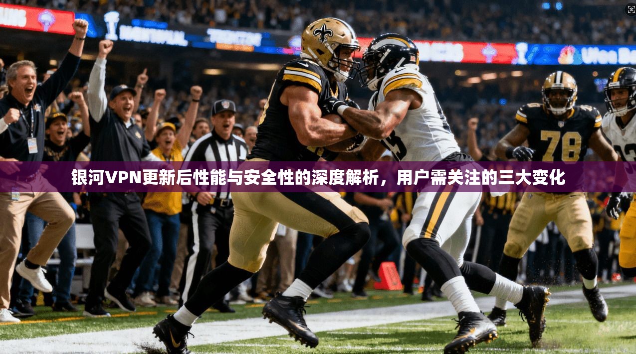 银河VPN更新后性能与安全性的深度解析，用户需关注的三大变化