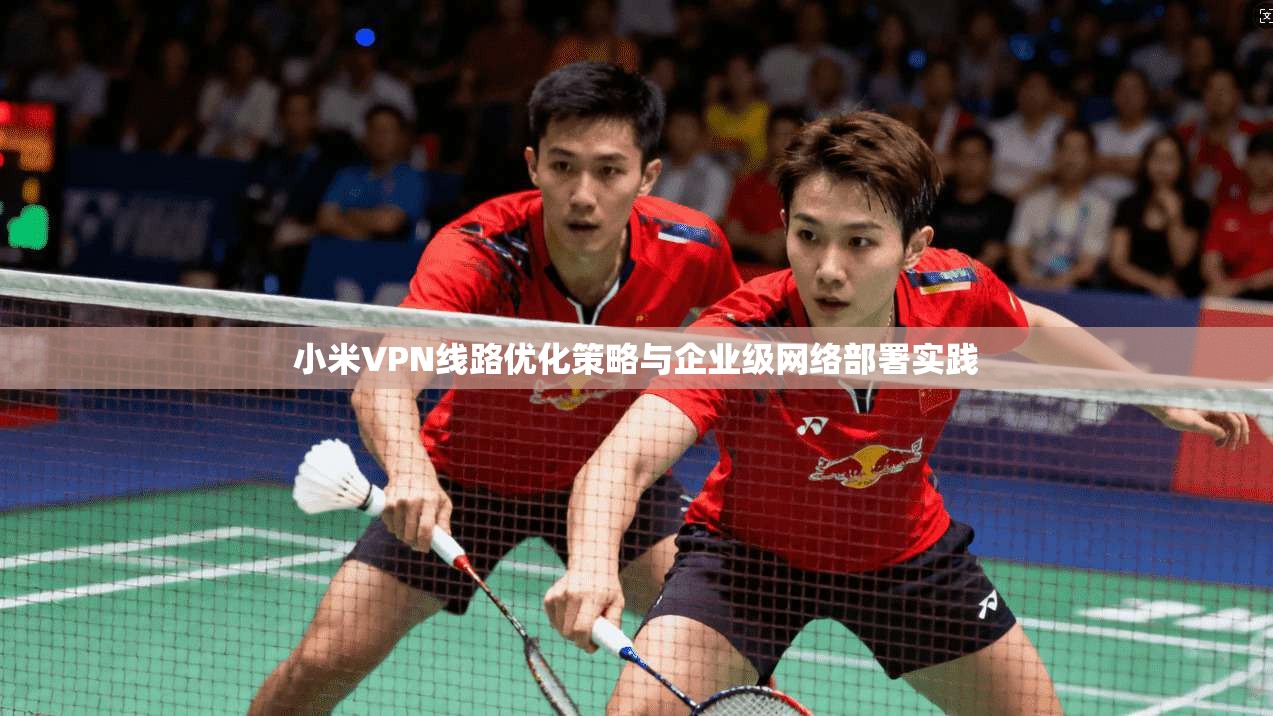 小米VPN线路优化策略与企业级网络部署实践