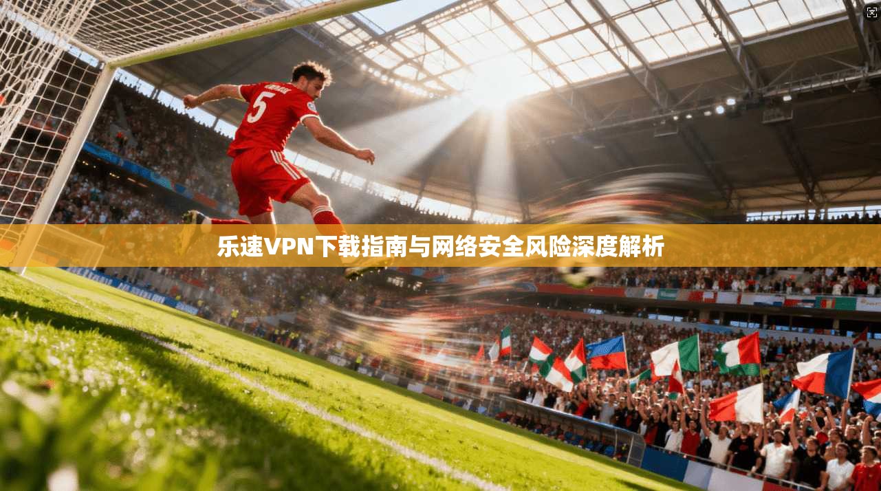 乐速VPN下载指南与网络安全风险深度解析