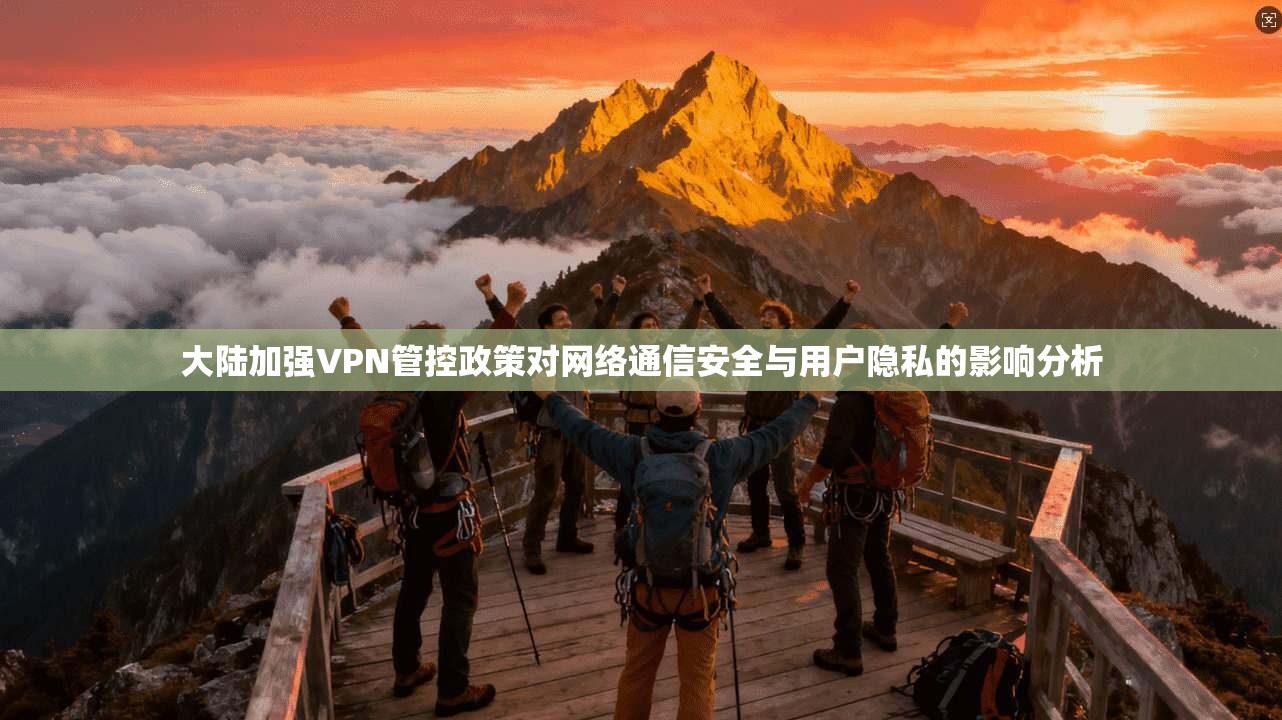 大陆加强VPN管控政策对网络通信安全与用户隐私的影响分析