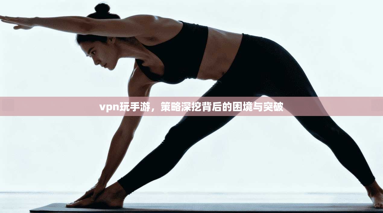 vpn玩手游，策略深挖背后的困境与突破
