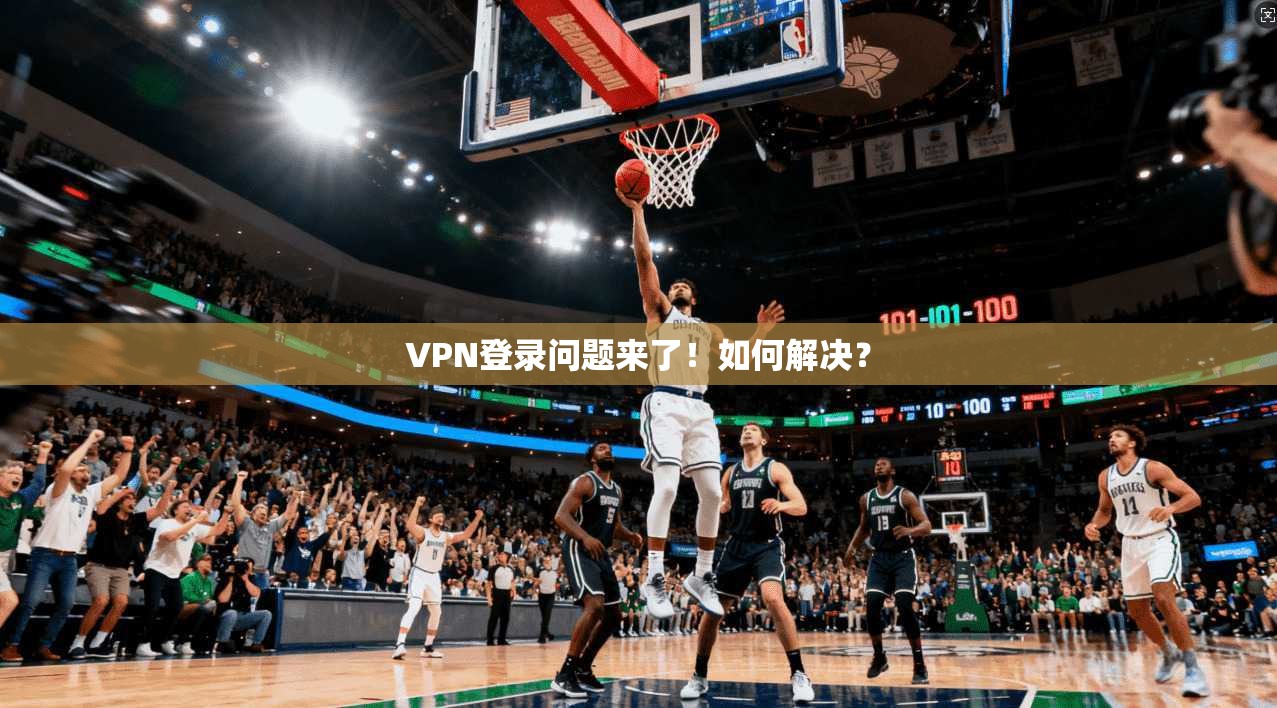 VPN登录问题来了!如何解决?