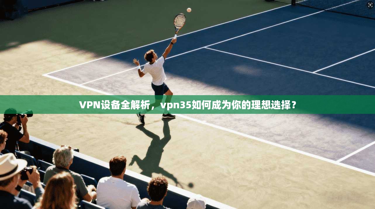 VPN设备全解析,vpn35如何成为你的理想选择?