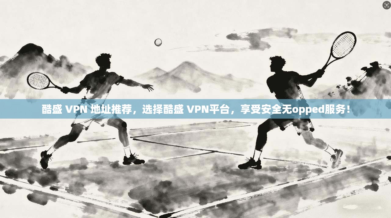 酷盛 VPN 地址推荐,选择酷盛 VPN平台,享受安全无opped服务!