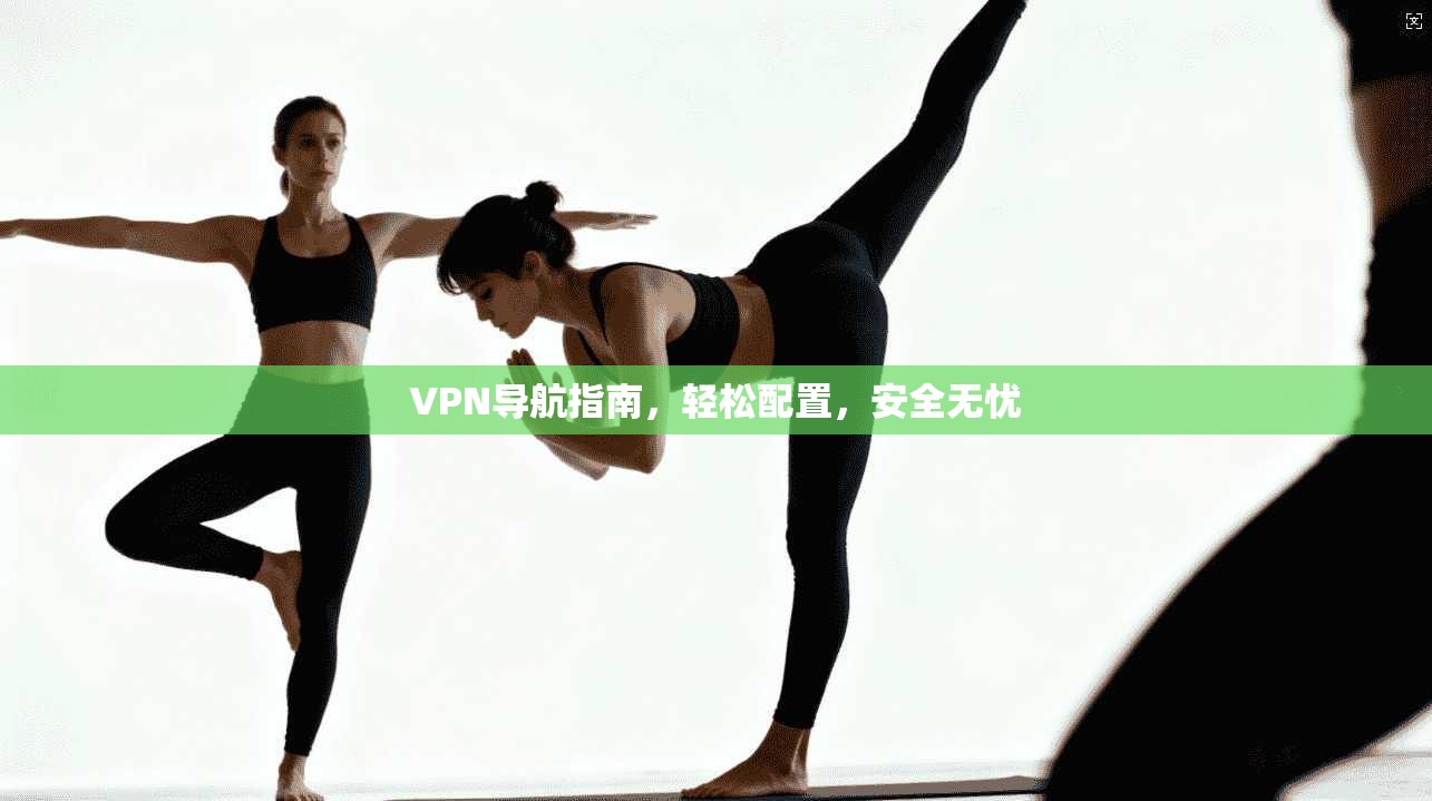 VPN导航指南，轻松配置，安全无忧