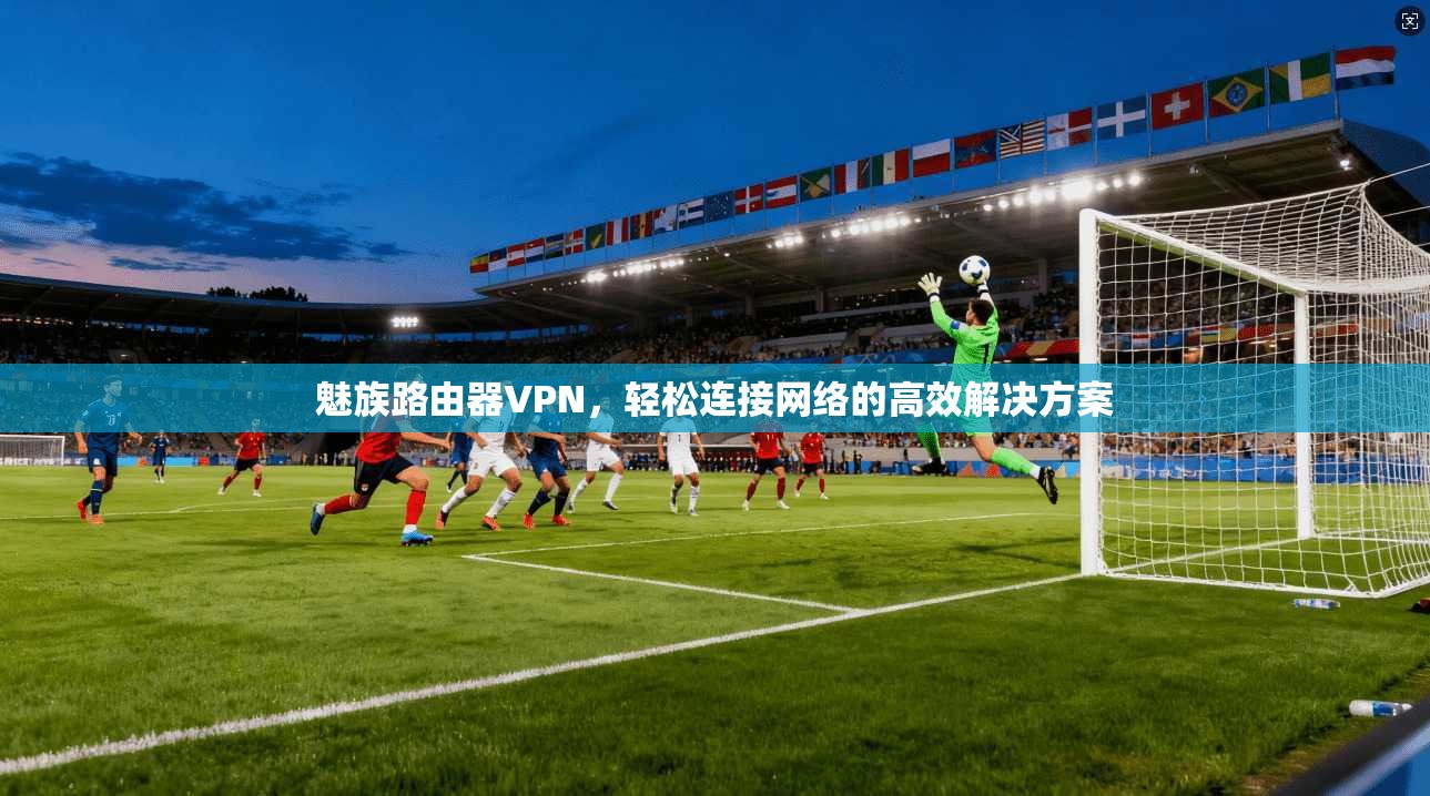 魅族路由器VPN，轻松连接网络的高效解决方案