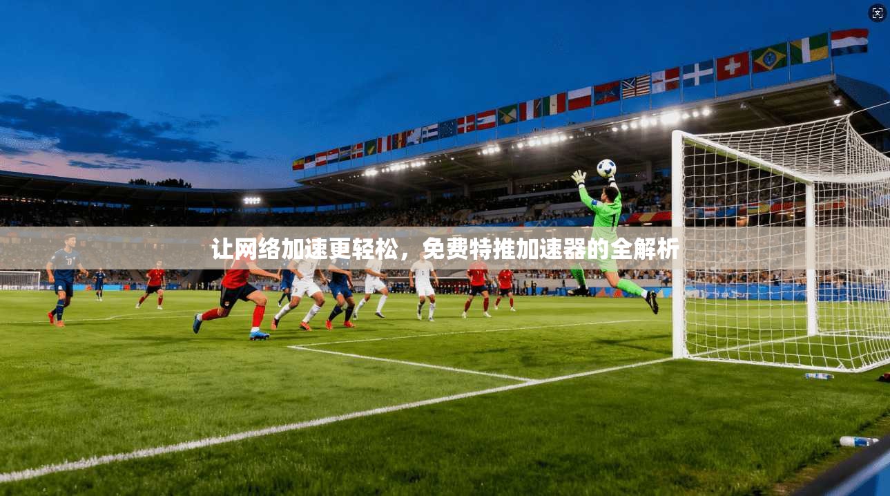 让网络加速更轻松，免费特推加速器的全解析