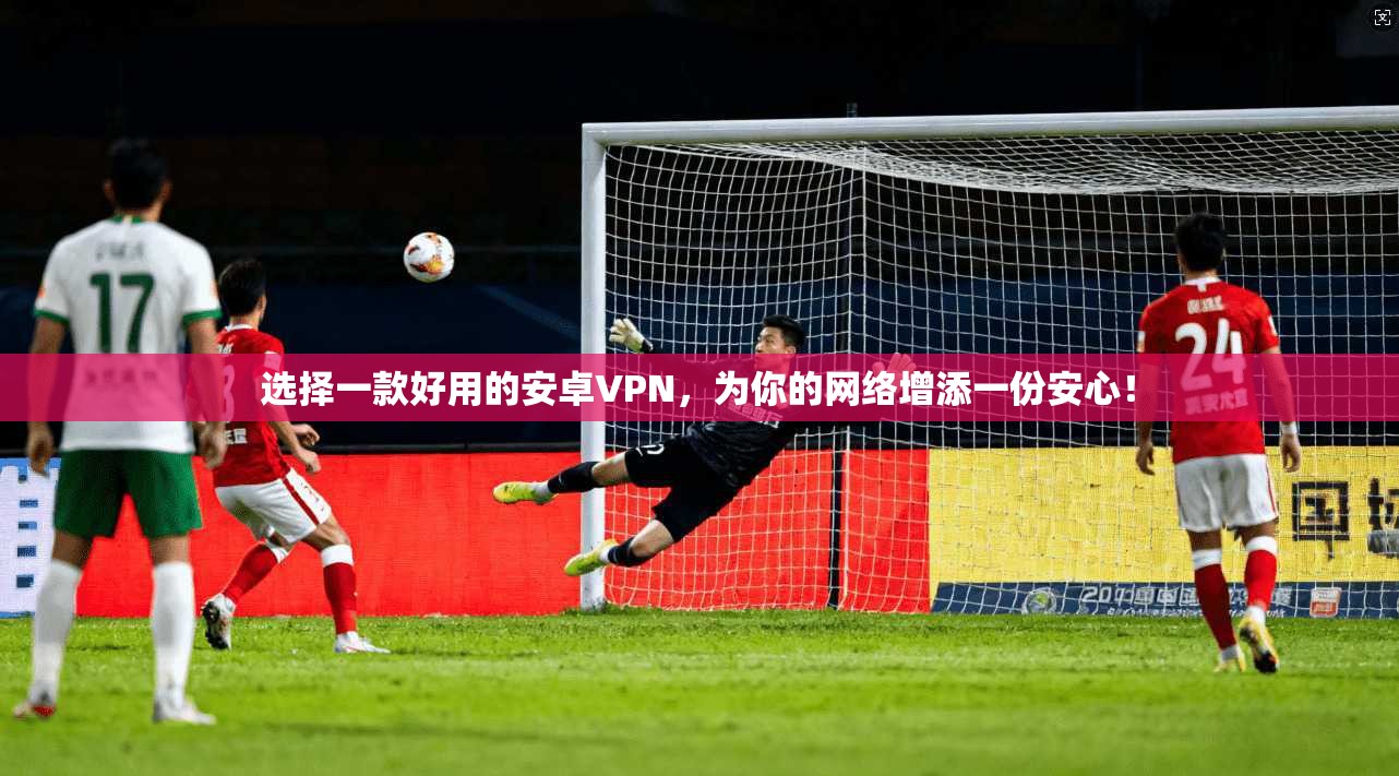 选择一款好用的安卓VPN，为你的网络增添一份安心！