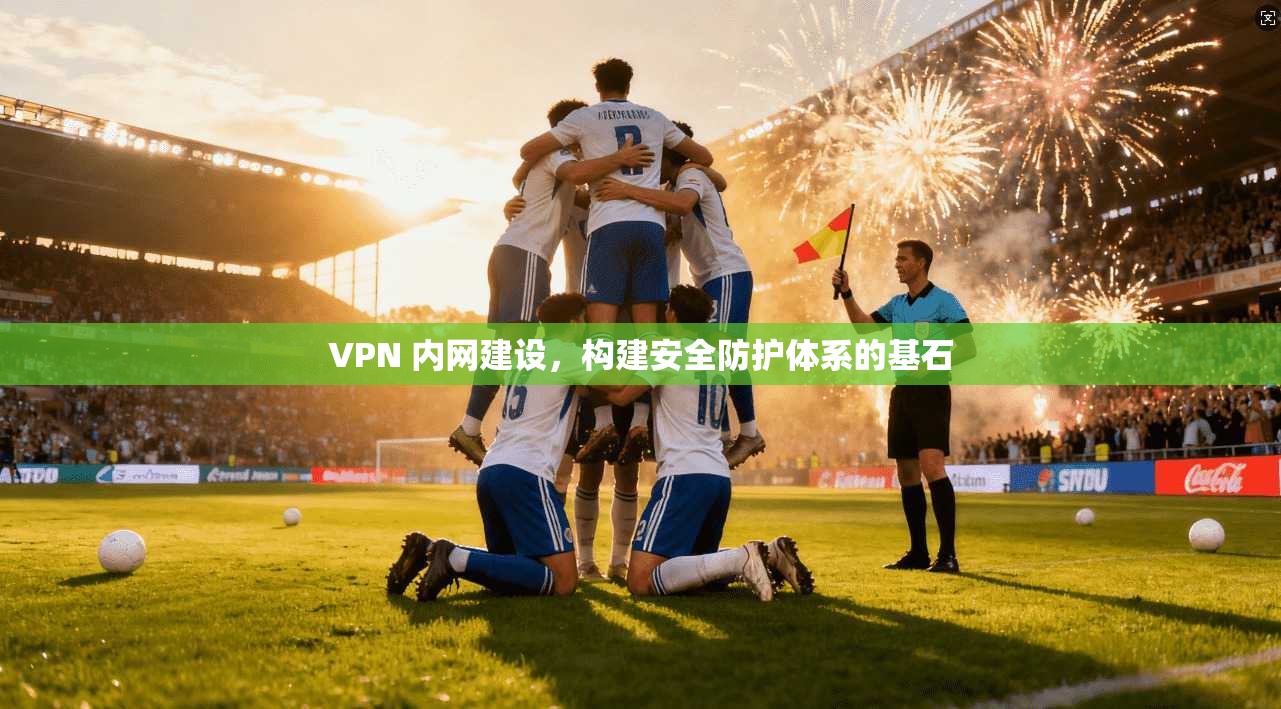 VPN 内网建设,构建安全防护体系的基石