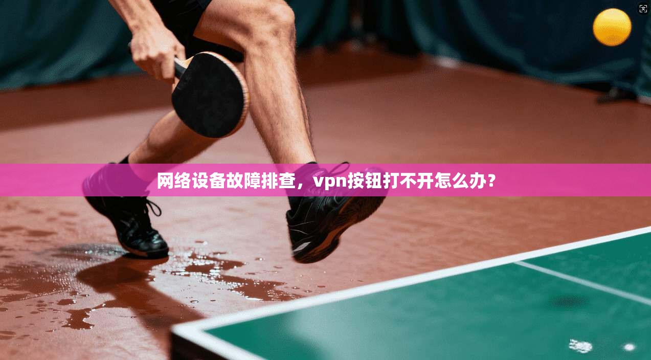 网络设备故障排查，vpn按钮打不开怎么办？