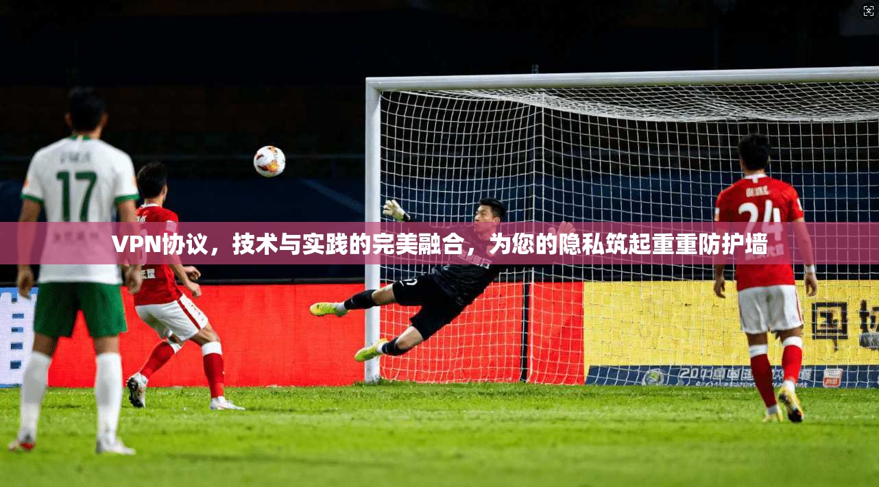 VPN协议，技术与实践的完美融合，为您的隐私筑起重重防护墙
