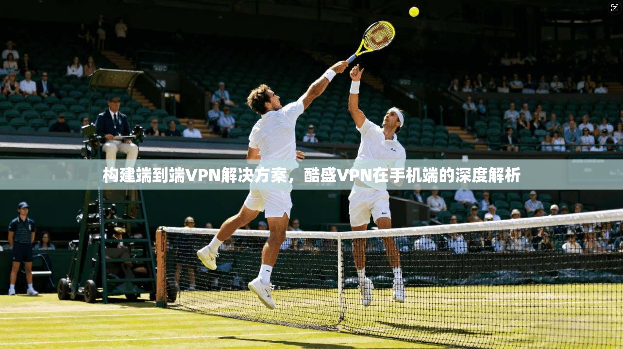 构建端到端VPN解决方案，酷盛VPN在手机端的深度解析