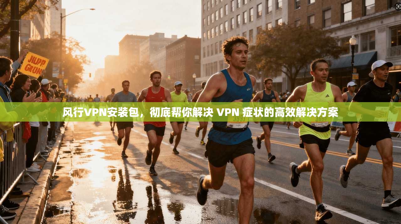 风行VPN安装包，彻底帮你解决 VPN 症状的高效解决方案