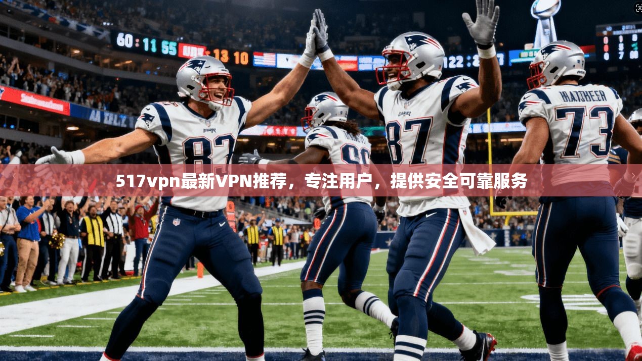 517vpn最新VPN推荐，专注用户，提供安全可靠服务