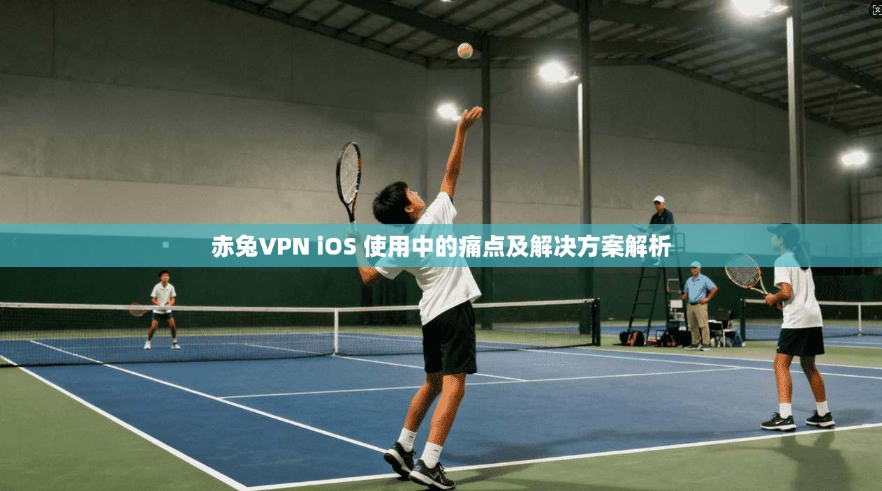 赤兔VPN iOS 使用中的痛点及解决方案解析