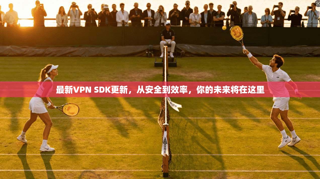 最新VPN SDK更新，从安全到效率，你的未来将在这里