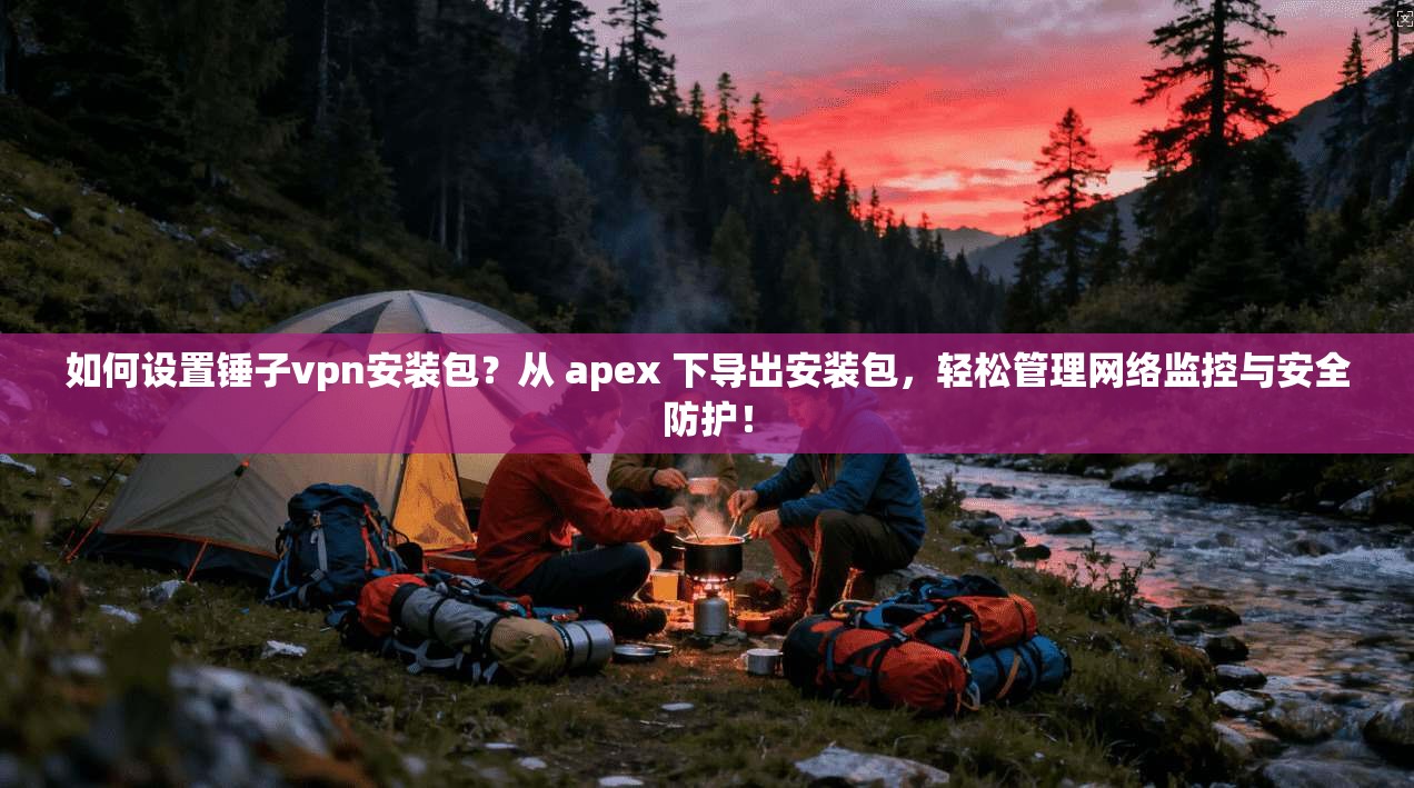 如何设置锤子vpn安装包？从 apex 下导出安装包，轻松管理网络监控与安全防护！