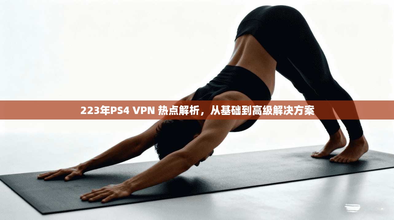 223年PS4 VPN 热点解析，从基础到高级解决方案