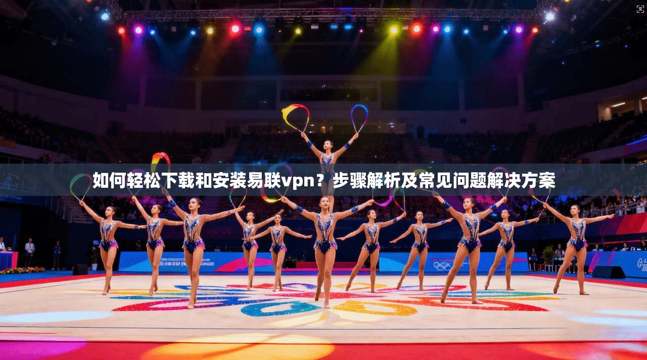 如何轻松下载和安装易联vpn？步骤解析及常见问题解决方案
