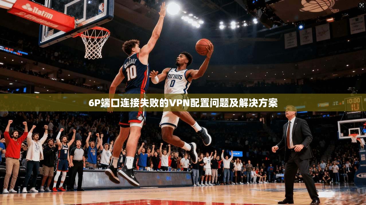 6P端口连接失败的VPN配置问题及解决方案