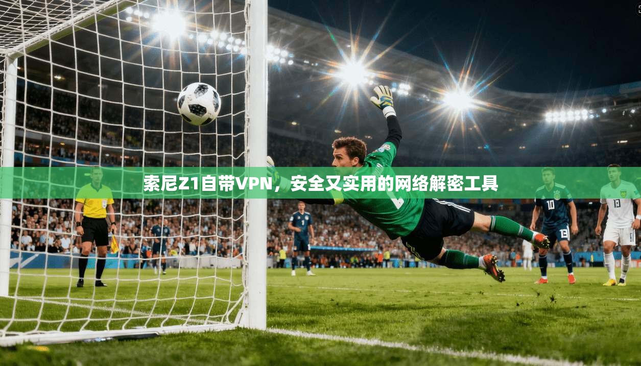索尼Z1自带VPN，安全又实用的网络解密工具