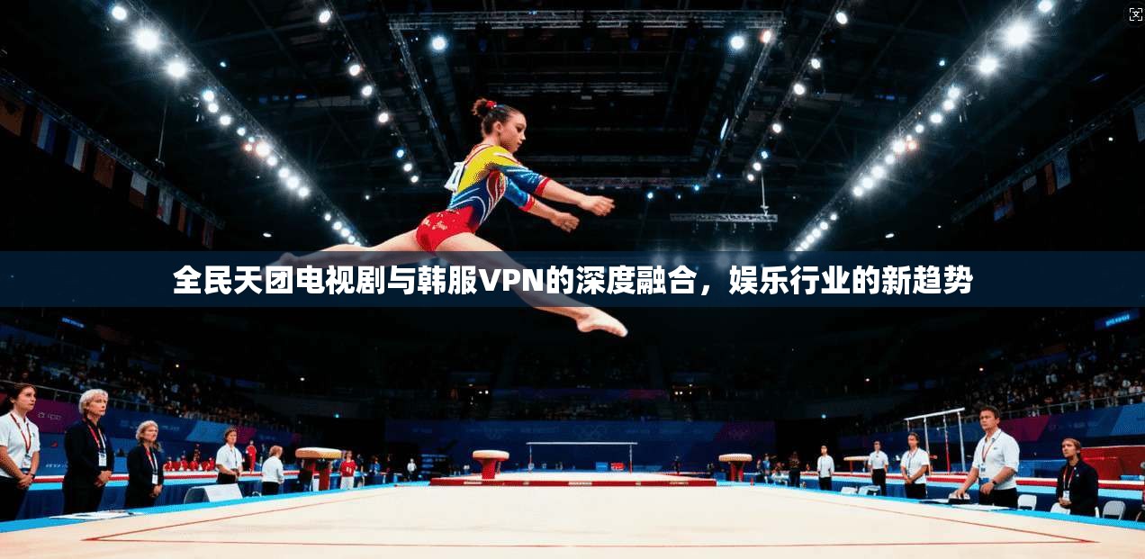 全民天团电视剧与韩服VPN的深度融合，娱乐行业的新趋势