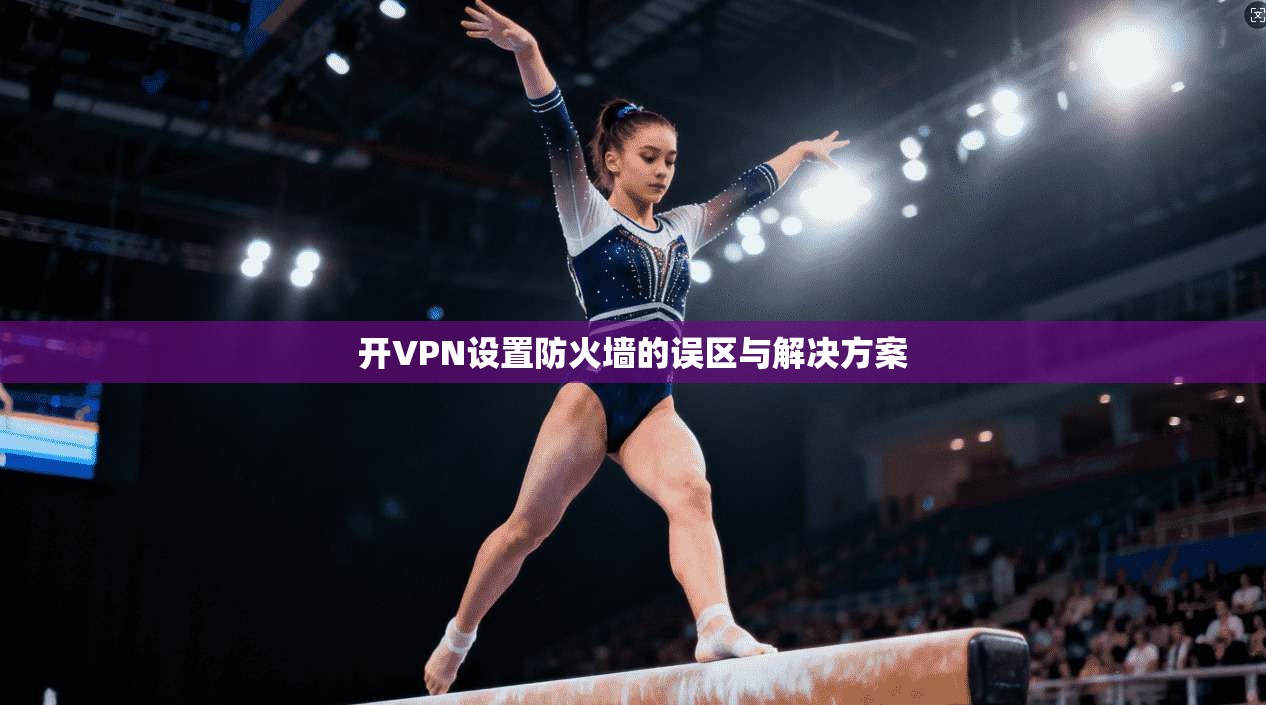 开VPN设置防火墙的误区与解决方案