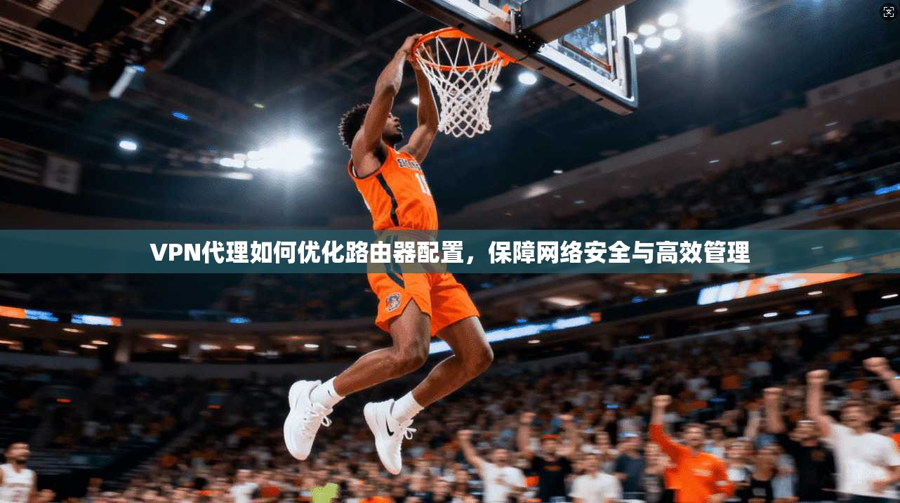 VPN代理如何优化路由器配置，保障网络安全与高效管理
