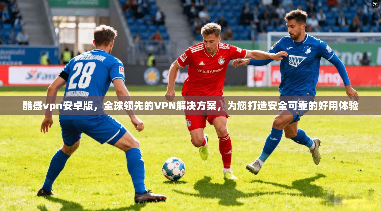 酷盛vpn安卓版，全球领先的VPN解决方案，为您打造安全可靠的好用体验