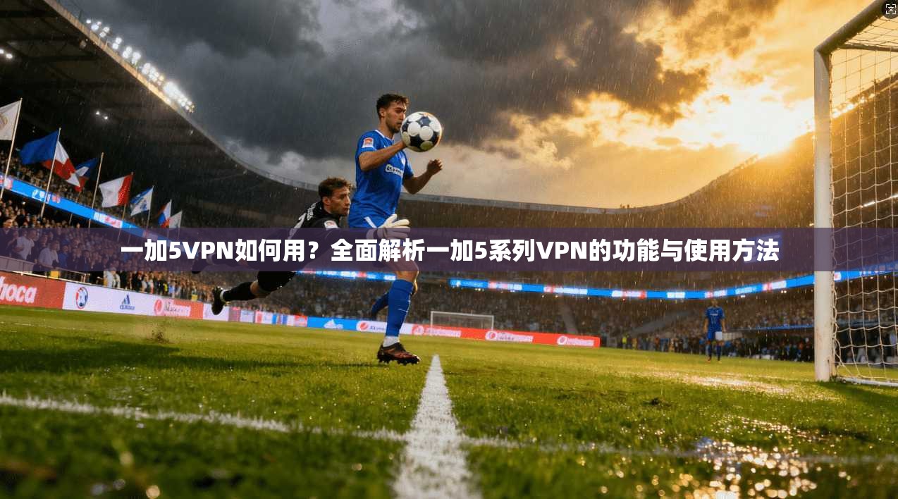 一加5VPN如何用？全面解析一加5系列VPN的功能与使用方法