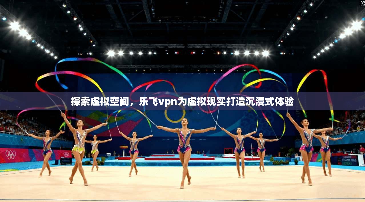 探索虚拟空间，乐飞vpn为虚拟现实打造沉浸式体验