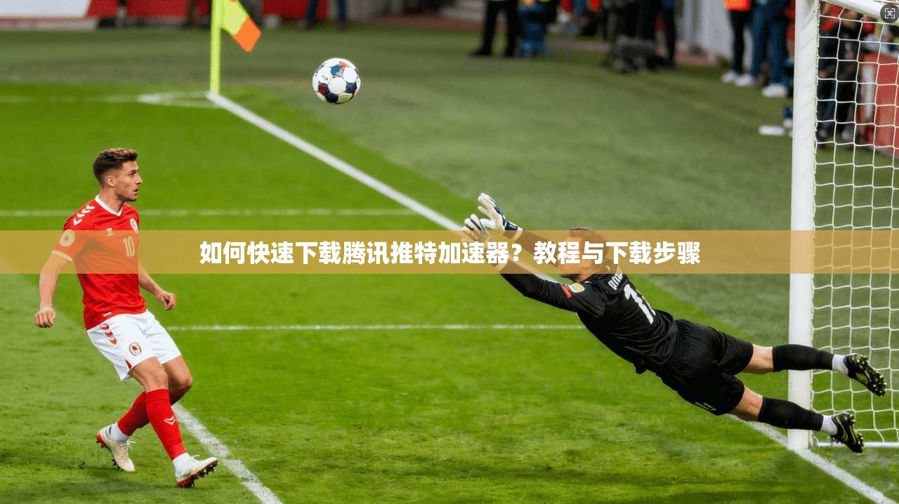 如何快速下载腾讯推特加速器？教程与下载步骤
