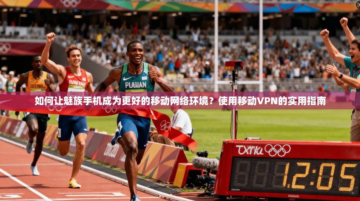 如何让魅族手机成为更好的移动网络环境？使用移动VPN的实用指南