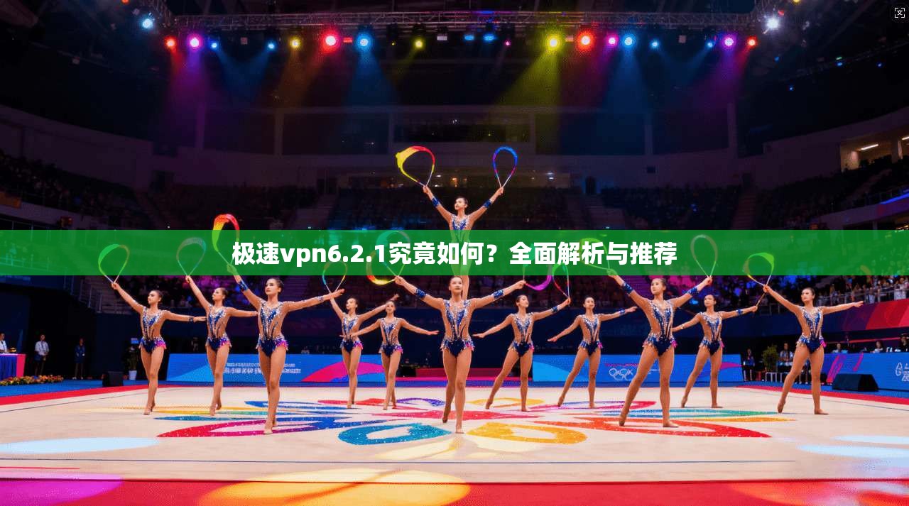极速vpn6.2.1究竟如何？全面解析与推荐