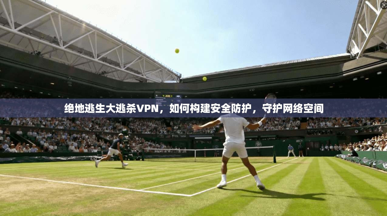 绝地逃生大逃杀VPN，如何构建安全防护，守护网络空间
