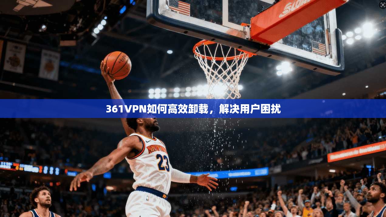 361VPN如何高效卸载，解决用户困扰