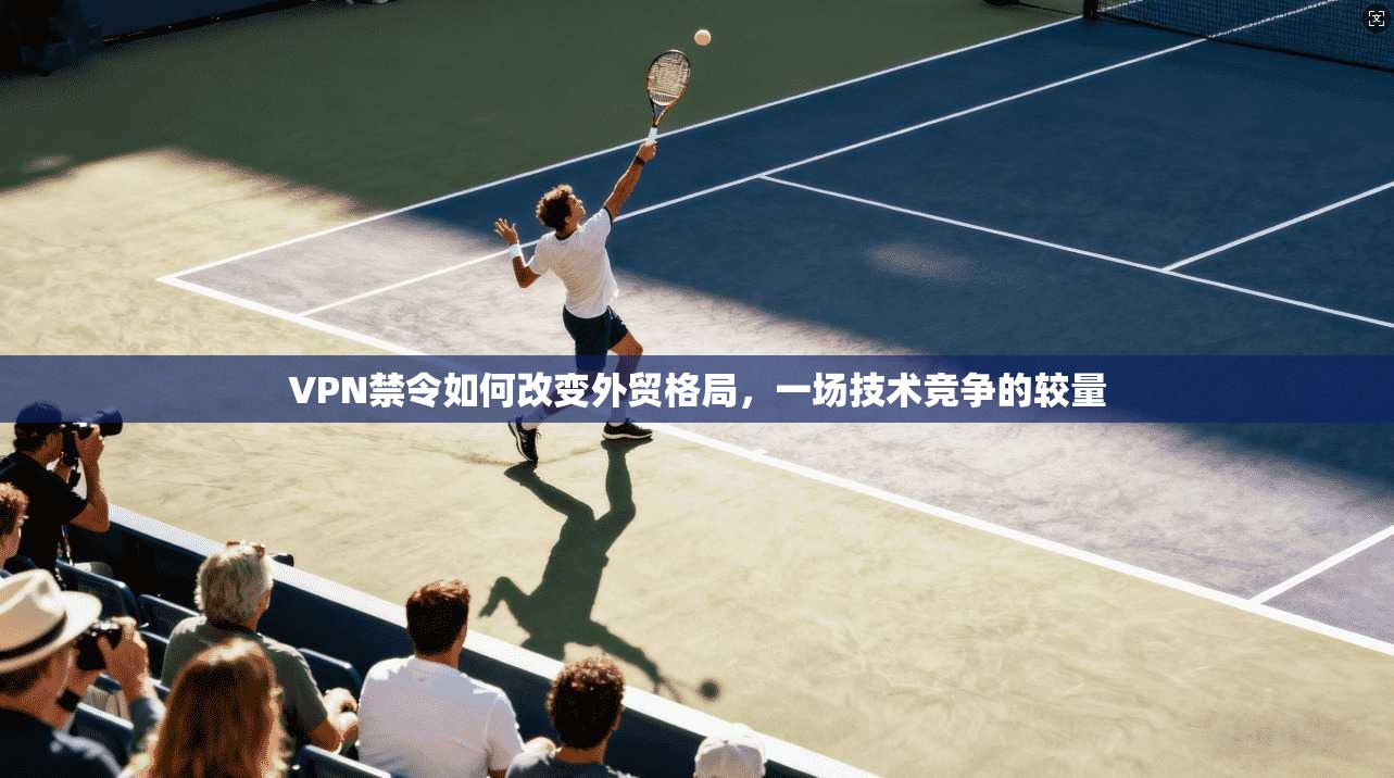 VPN禁令如何改变外贸格局，一场技术竞争的较量