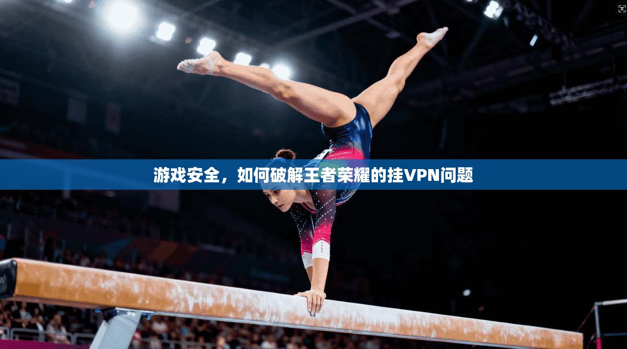 游戏安全，如何破解王者荣耀的挂VPN问题