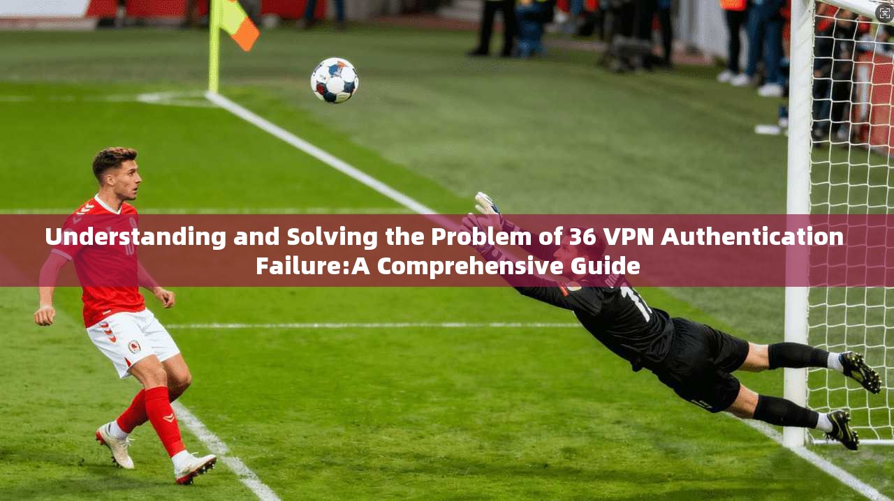 Understanding and Solving the Problem of 36 VPN Authentication Failure:A Comprehensive Guide  第1张