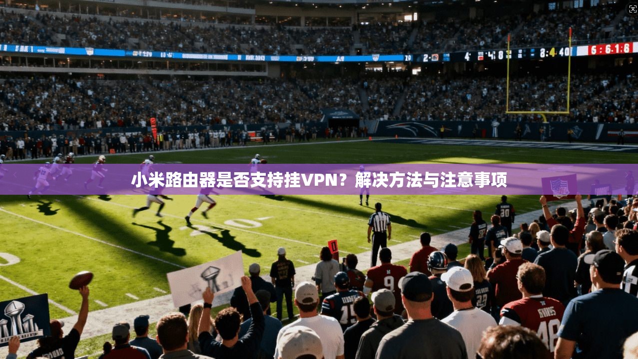 小米路由器是否支持挂VPN?解决方法与注意事项 第1张 小米路由器是否支持挂VPN?解决方法与注意事项 第1张