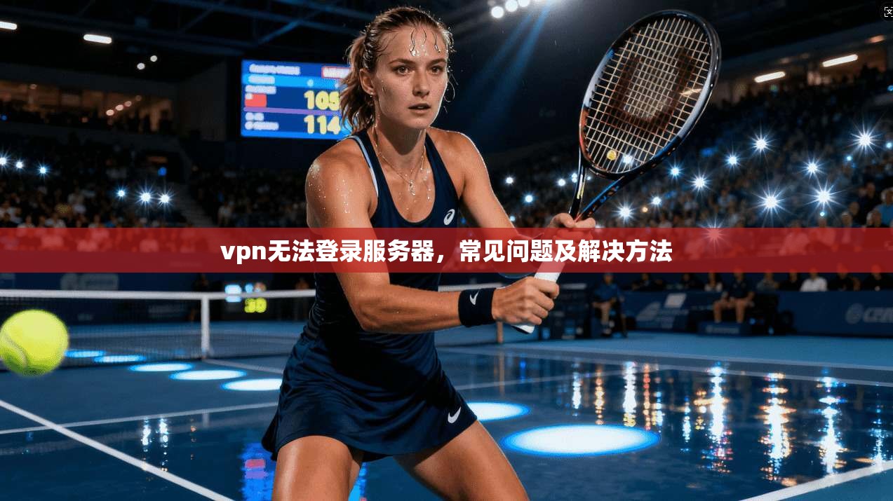 vpn无法登录服务器,常见问题及解决方法