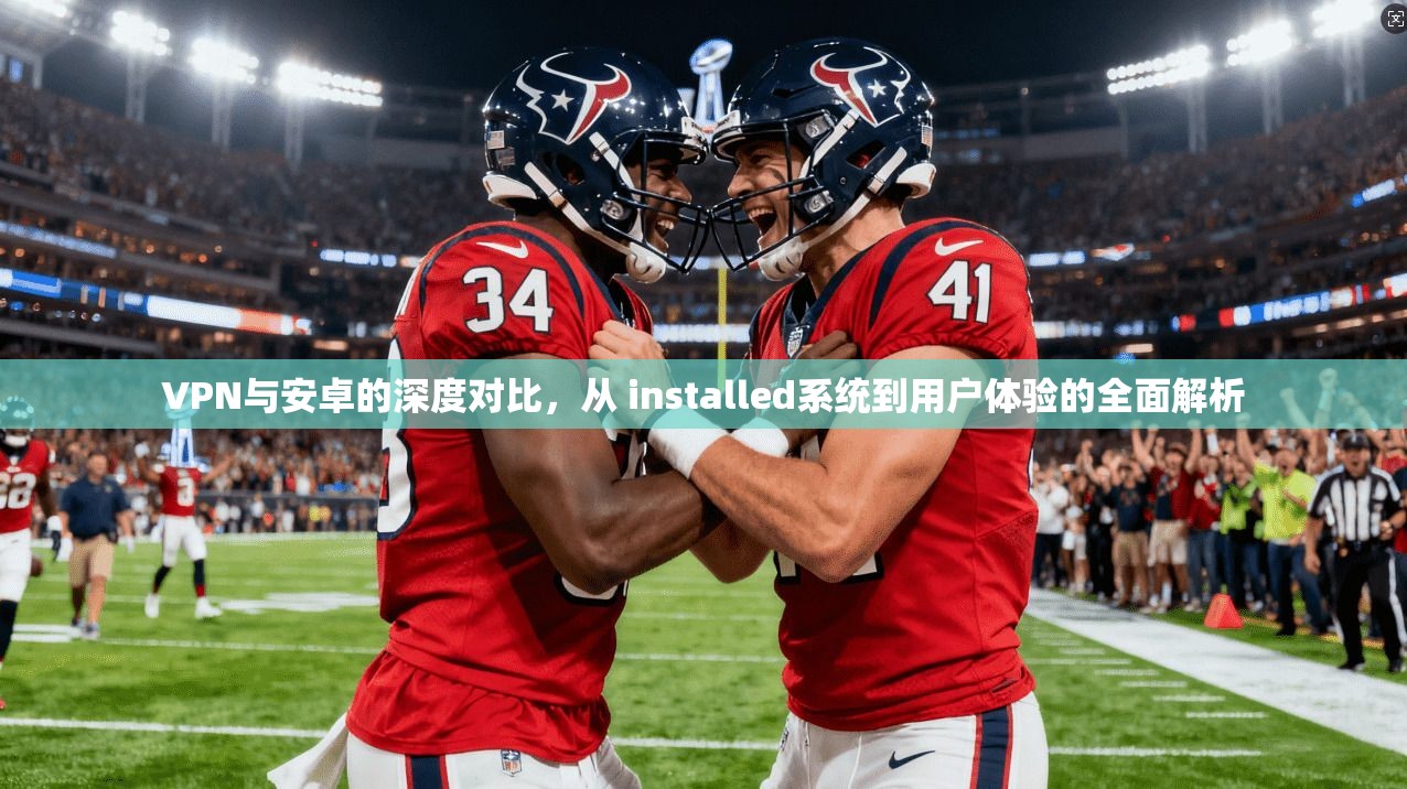 VPN与安卓的深度对比,从 installed系统到用户体验的全面解析