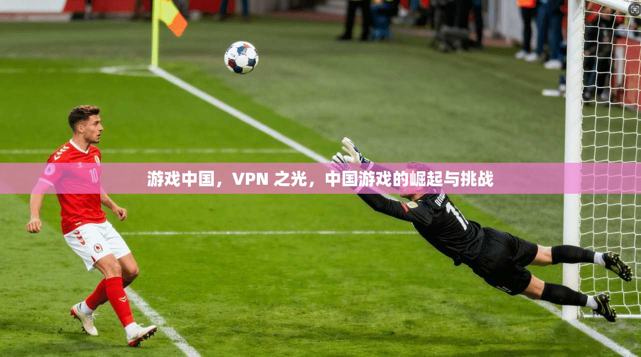 游戏中国,VPN 之光,中国游戏的崛起与挑战 第1张 游戏中国,VPN 之光,中国游戏的崛起与挑战 第1张