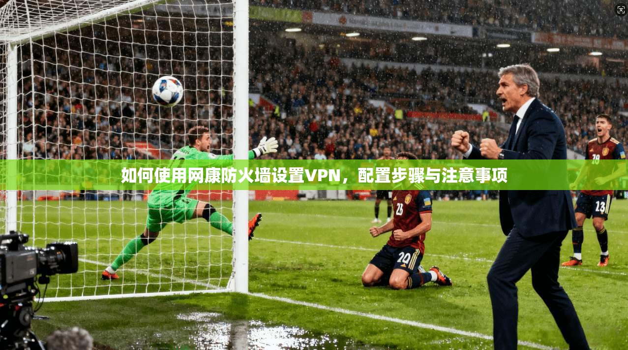 如何使用网康防火墙设置VPN,配置步骤与注意事项 第1张 如何使用网康防火墙设置VPN,配置步骤与注意事项 第1张